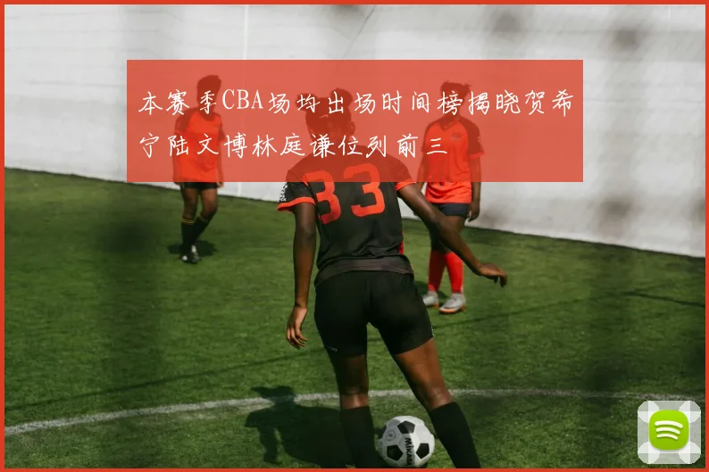 本赛季CBA场均出场时间榜揭晓贺希宁陆文博林庭谦位列前三