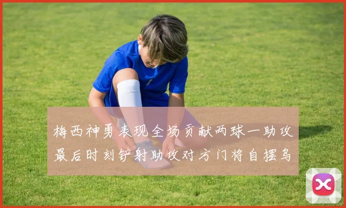 梅西神勇表现全场贡献两球一助攻最后时刻铲射助攻对方门将自摆乌龙