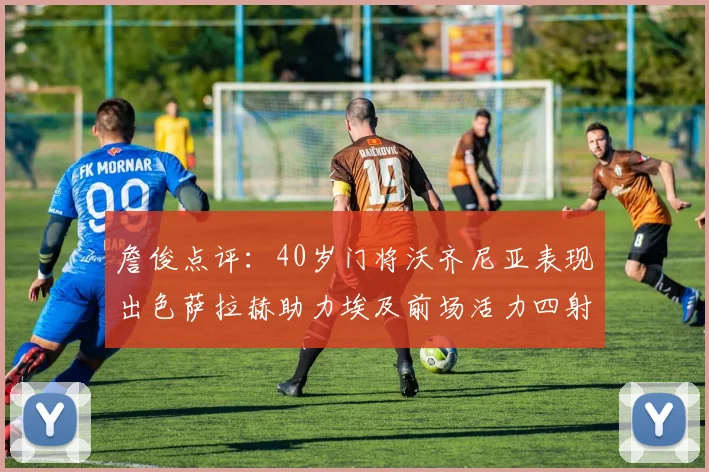 詹俊点评：40岁门将沃齐尼亚表现出色萨拉赫助力埃及前场活力四射