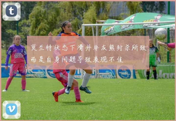 莫兰特状态下滑并非灰熊封杀所致而是自身问题导致表现不佳