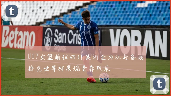 U17女篮前往四川集训全力以赴备战捷克世界杯展现青春风采