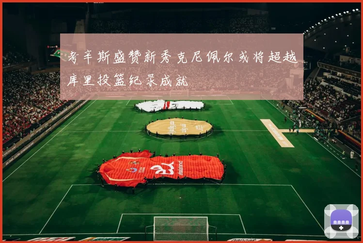 考辛斯盛赞新秀克尼佩尔或将超越库里投篮纪录成就