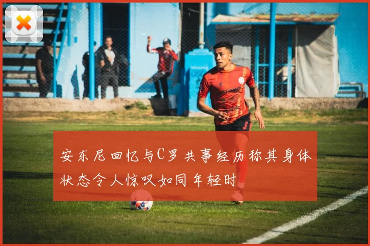 安东尼回忆与C罗共事经历称其身体状态令人惊叹如同年轻时