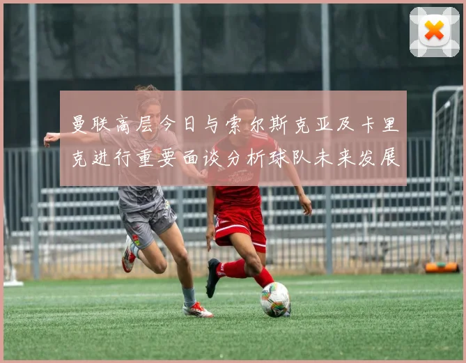 曼联高层今日与索尔斯克亚及卡里克进行重要面谈分析球队未来发展方向