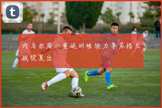 内马尔周六重返训练场力争苏格兰战役复出