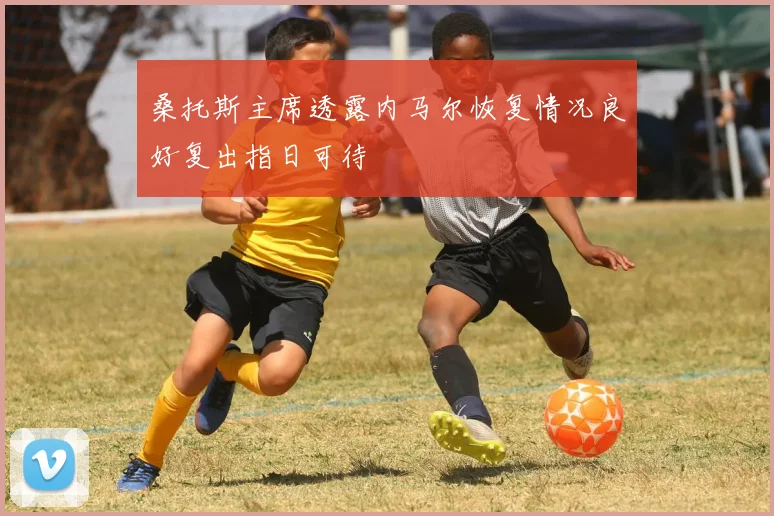 桑托斯主席透露内马尔恢复情况良好复出指日可待