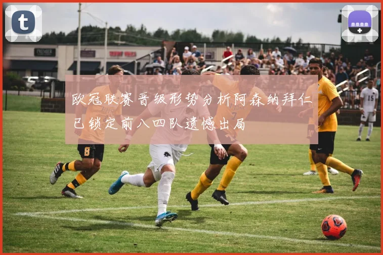 欧冠联赛晋级形势分析阿森纳拜仁已锁定前八四队遗憾出局
