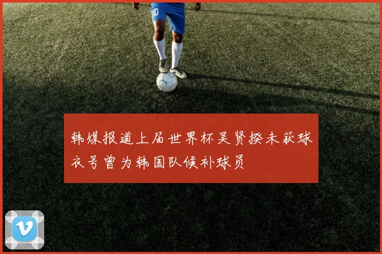 韩媒报道上届世界杯吴贤揆未获球衣号曾为韩国队候补球员