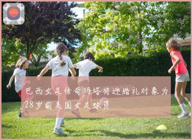巴西女足传奇玛塔将迎婚礼对象为28岁前美国女足球员