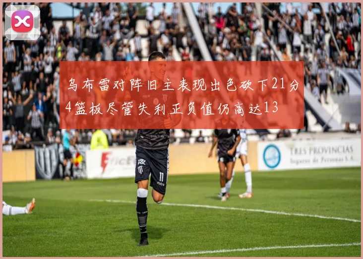 乌布雷对阵旧主表现出色砍下21分4篮板尽管失利正负值仍高达13