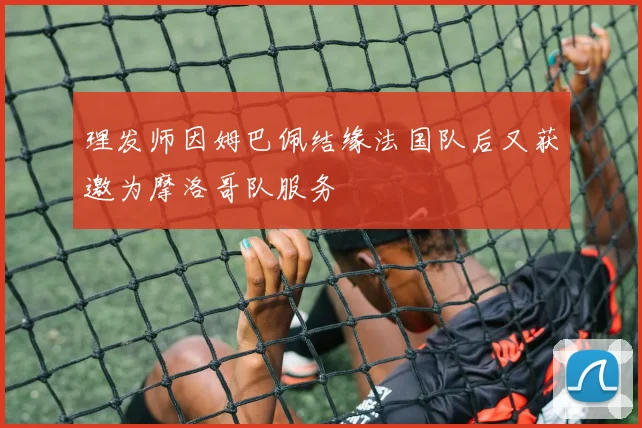 理发师因姆巴佩结缘法国队后又获邀为摩洛哥队服务