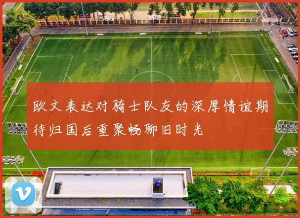 欧文表达对骑士队友的深厚情谊期待归国后重聚畅聊旧时光