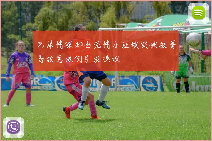兄弟情深却也无情小杜埃突破被哥哥故意放倒引发热议