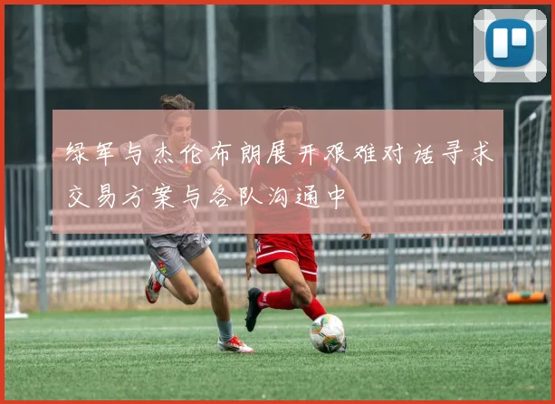 绿军与杰伦布朗展开艰难对话寻求交易方案与各队沟通中