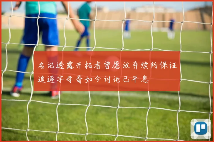 名记透露开拓者曾愿放弃续约保证追逐字母哥如今讨论已平息