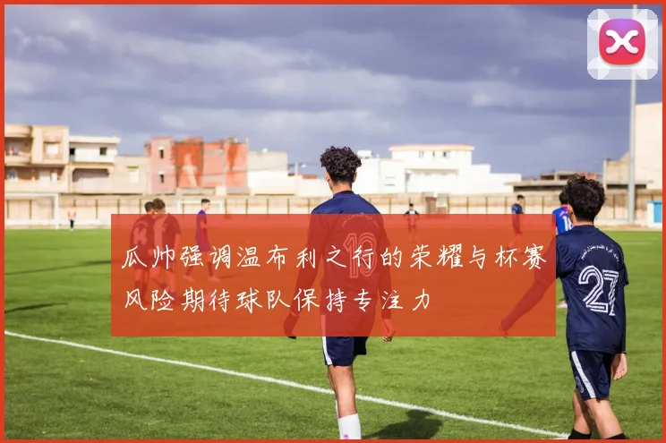 瓜帅强调温布利之行的荣耀与杯赛风险期待球队保持专注力