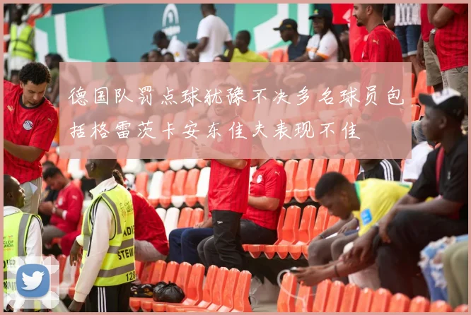 德国队罚点球犹豫不决多名球员包括格雷茨卡安东佳夫表现不佳
