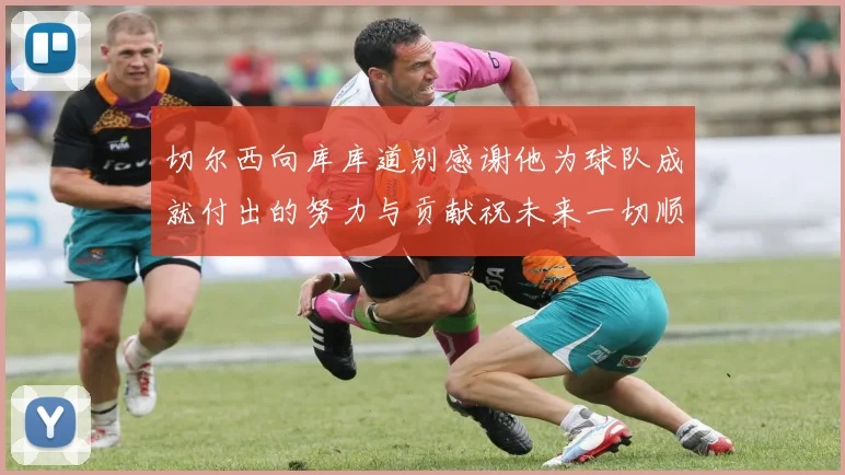 切尔西向库库道别感谢他为球队成就付出的努力与贡献祝未来一切顺利