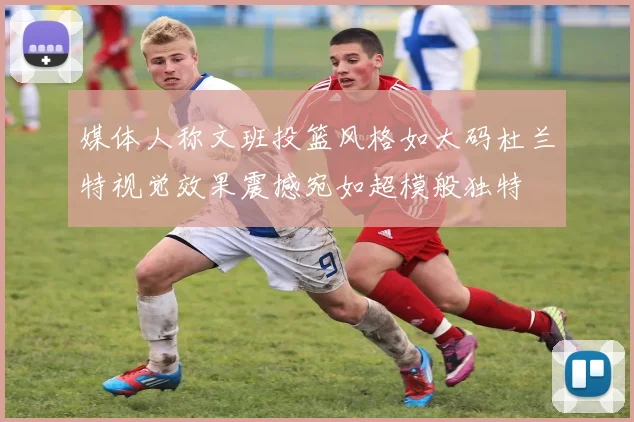 媒体人称文班投篮风格如大码杜兰特视觉效果震撼宛如超模般独特